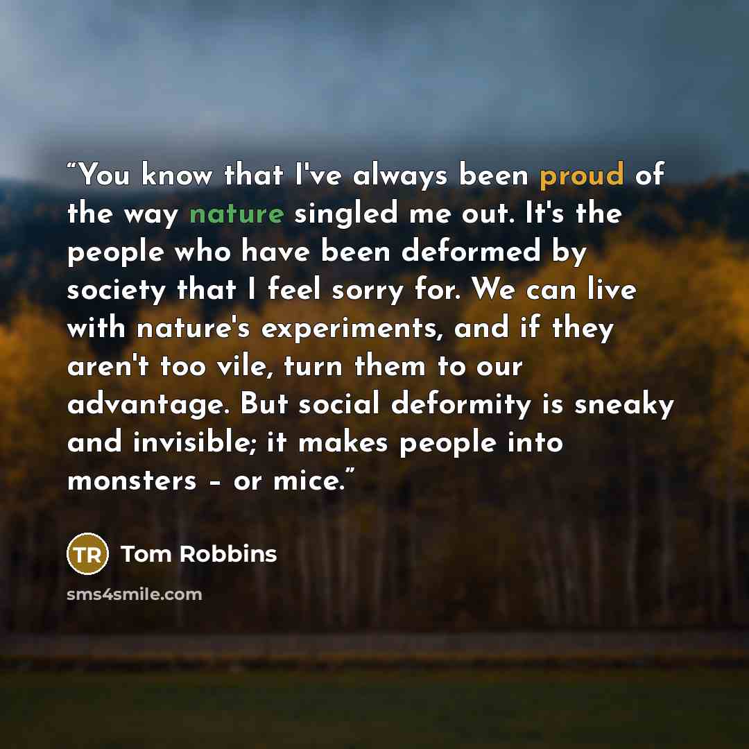 “You know that I've always been proud of the way nature singled me out. It's the people who have been deformed by society that I feel sorry for. We can live with nature's experiments, and if they aren't too vile, turn them to our advantage. But social deformity is sneaky and invisible; it makes…” quote by Tom Robbins