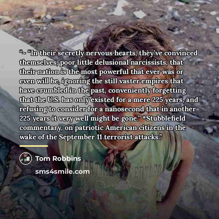 “~ “In their secretly nervous hearts, they’ve convinced themselves, poor little delusional narcissists, that their nation is the most powerful that ever was or even will be, ignoring the still vaster empires that have crumbled in the past, conveniently forgetting that the U.S. has only existed for…” quote by Tom Robbins