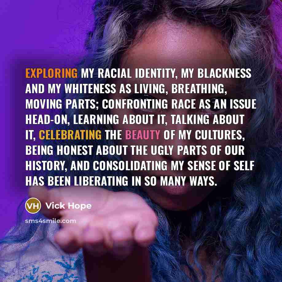 “Exploring my racial identity, my blackness and my whiteness as living, breathing, moving parts; confronting race as an issue head-on, learning about it, talking about it, celebrating the beauty of my cultures, being honest about the ugly parts of our history, and consolidating my sense of self has…” quote by Vick Hope