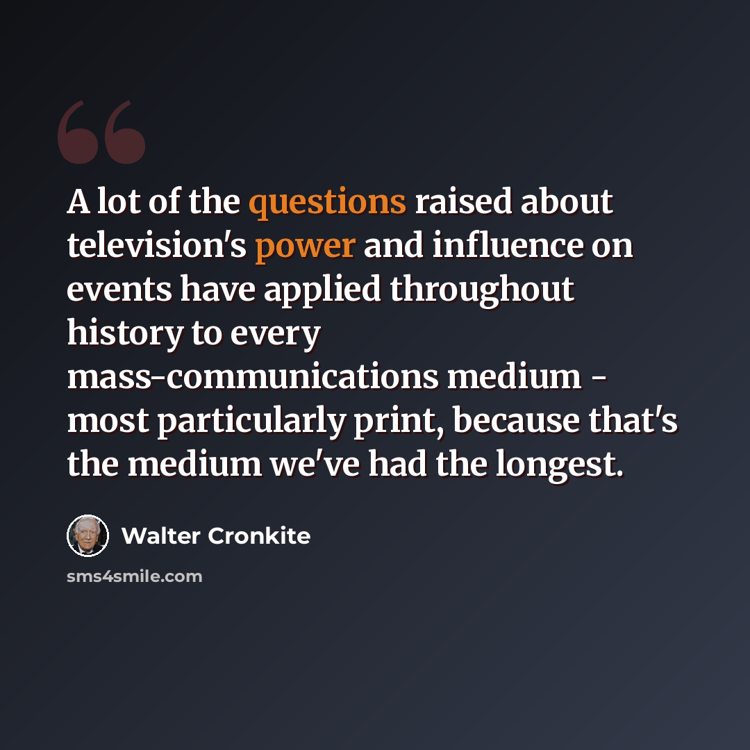 “A lot of the questions raised about television's power and influence on events have applied throughout history to every mass-communications medium - most particularly print, because that's the medium we've had the longest.” quote by Walter Cronkite