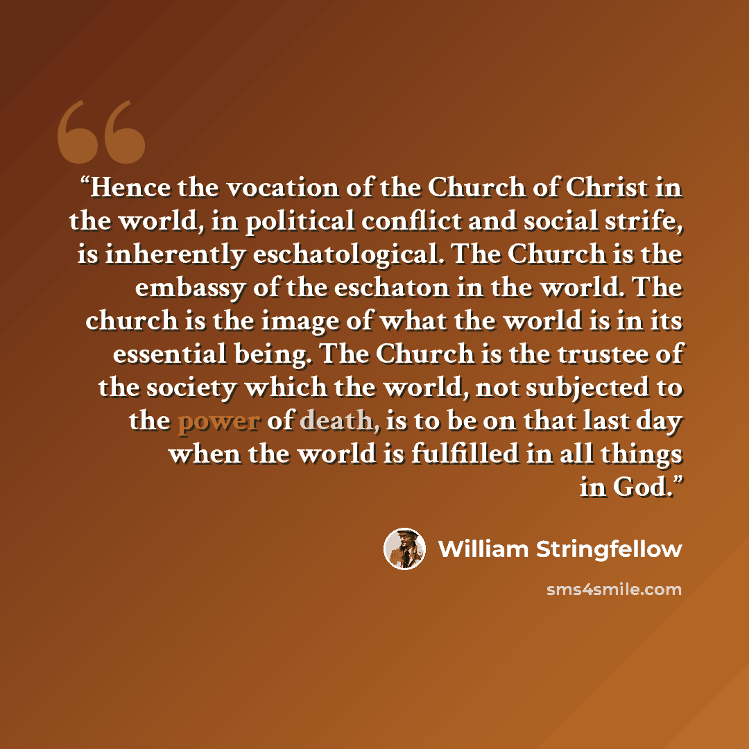 “Hence the vocation of the Church of Christ in the world, in political conflict and social strife, is inherently eschatological. The Church is the embassy of the eschaton in the world. The church is the image of what the world is in its essential being. The Church is the trustee of the society…” quote by William Stringfellow