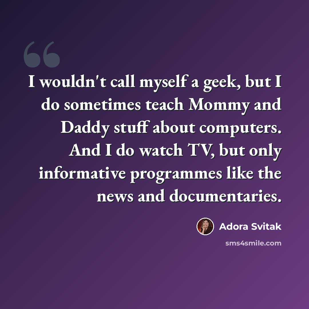 “I wouldn't call myself a geek, but I do sometimes teach Mommy and Daddy stuff about computers. And I do watch TV, but only informative programmes like the news and documentaries.” quote by Adora Svitak
