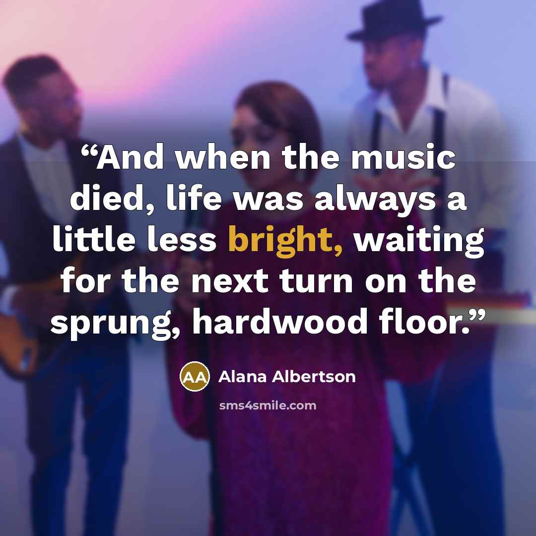 “And when the music died, life was always a little less bright, waiting for the next turn on the sprung, hardwood floor.” quote by Alana Albertson