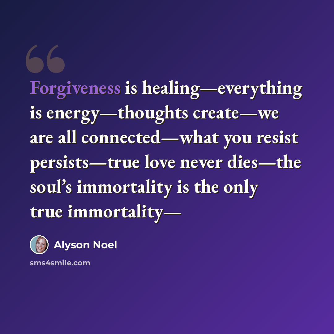 “Forgiveness is healing—everything is energy—thoughts create—we are all connected—what you resist persists—true love never dies—the soul’s immortality is the only true immortality—” quote by Alyson Noel