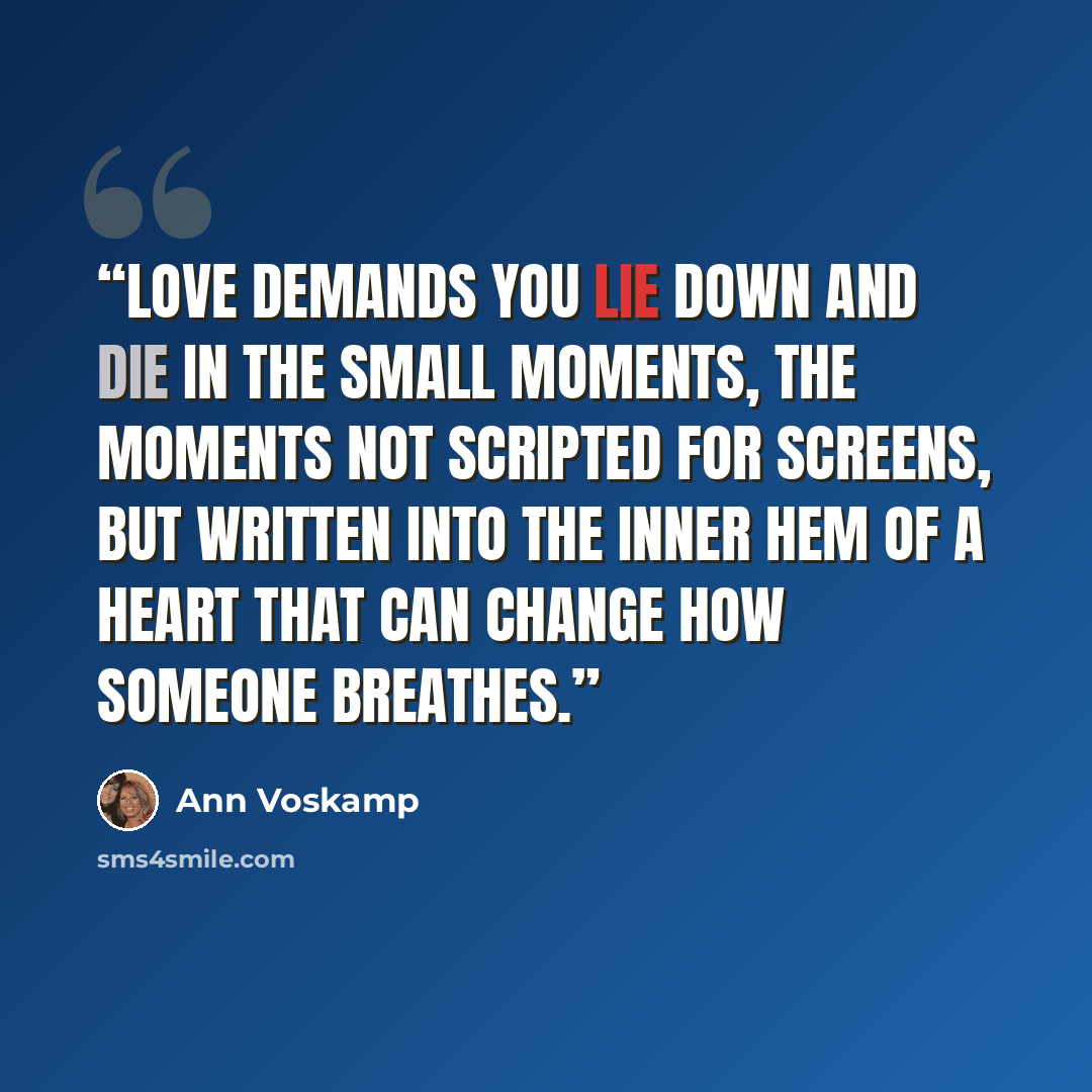 “Love demands you lie down and die in the small moments, the moments not scripted for screens, but written into the inner hem of a heart that can change how someone breathes.” quote by Ann Voskamp