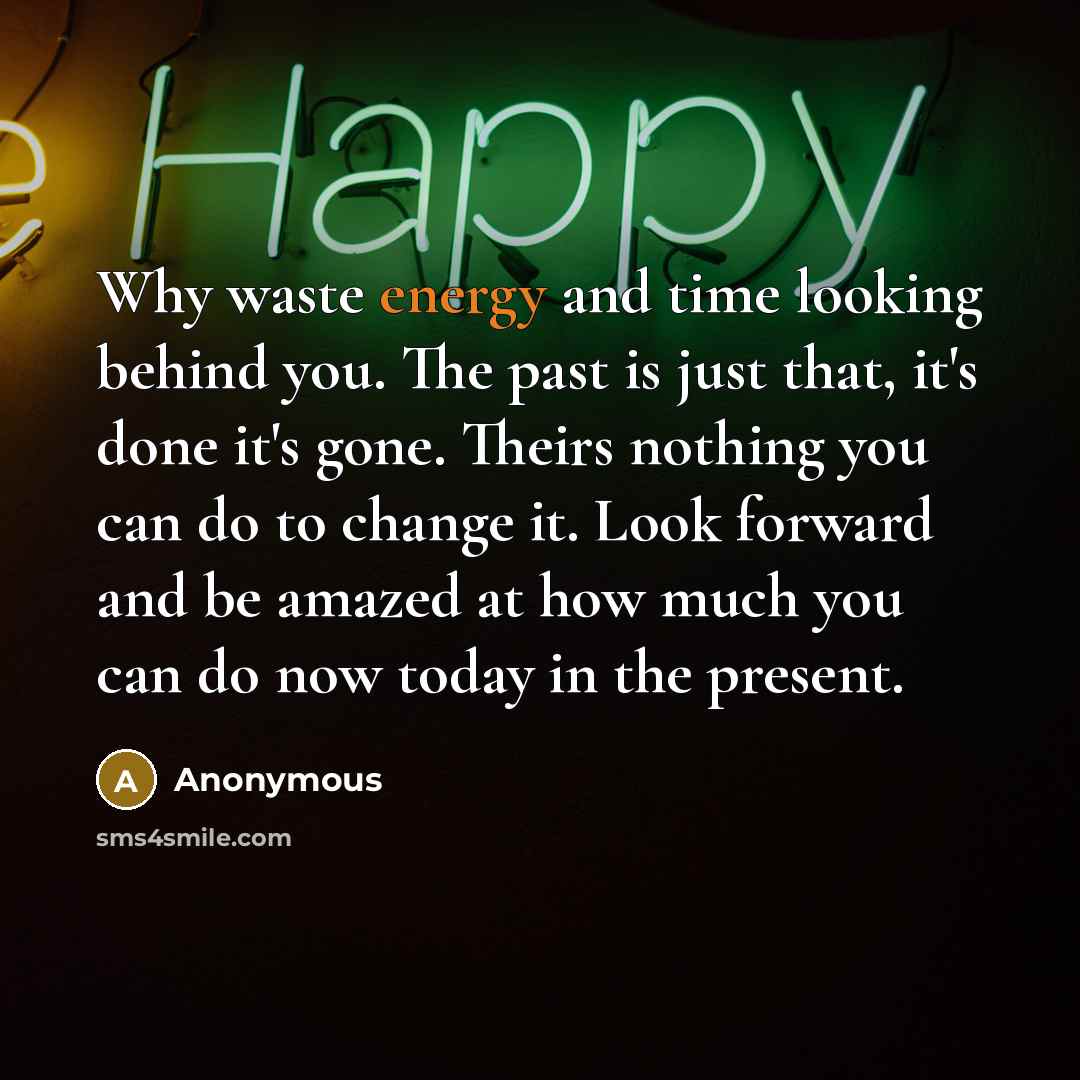 “Why waste energy and time looking behind you. The past is just that, it's done it's gone. Theirs nothing you can do to change it. Look forward and be amazed at how much you can do now today in the present.” quote by Anonymous