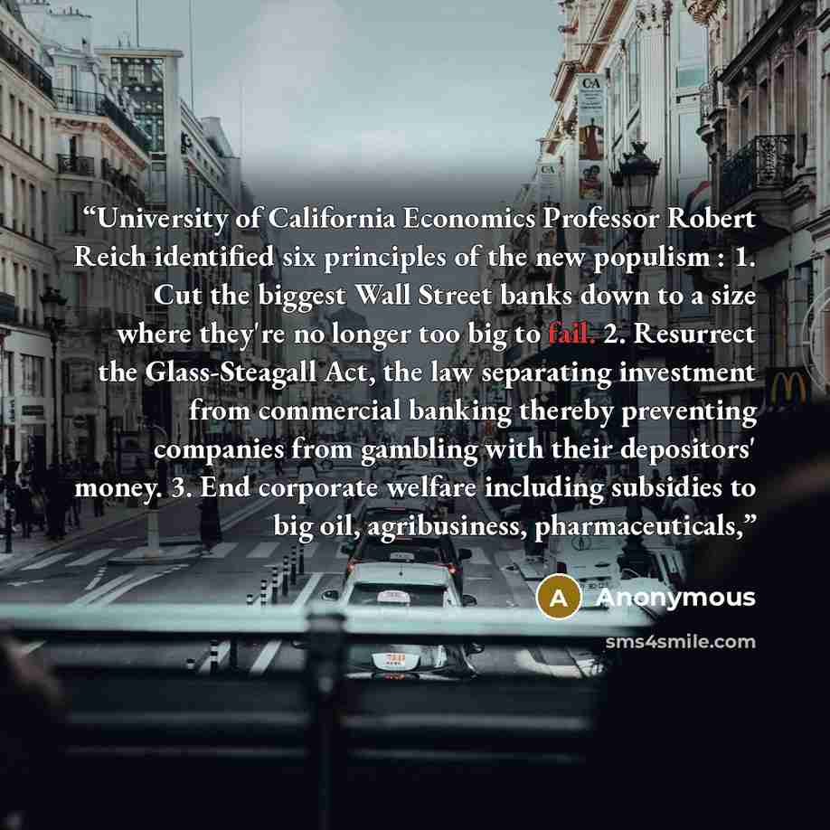 “University of California Economics Professor Robert Reich identified six principles of the new populism : 1. Cut the biggest Wall Street banks down to a size where they're no longer too big to fail. 2. Resurrect the Glass-Steagall Act, the law separating investment from commercial banking thereby…” quote by Anonymous