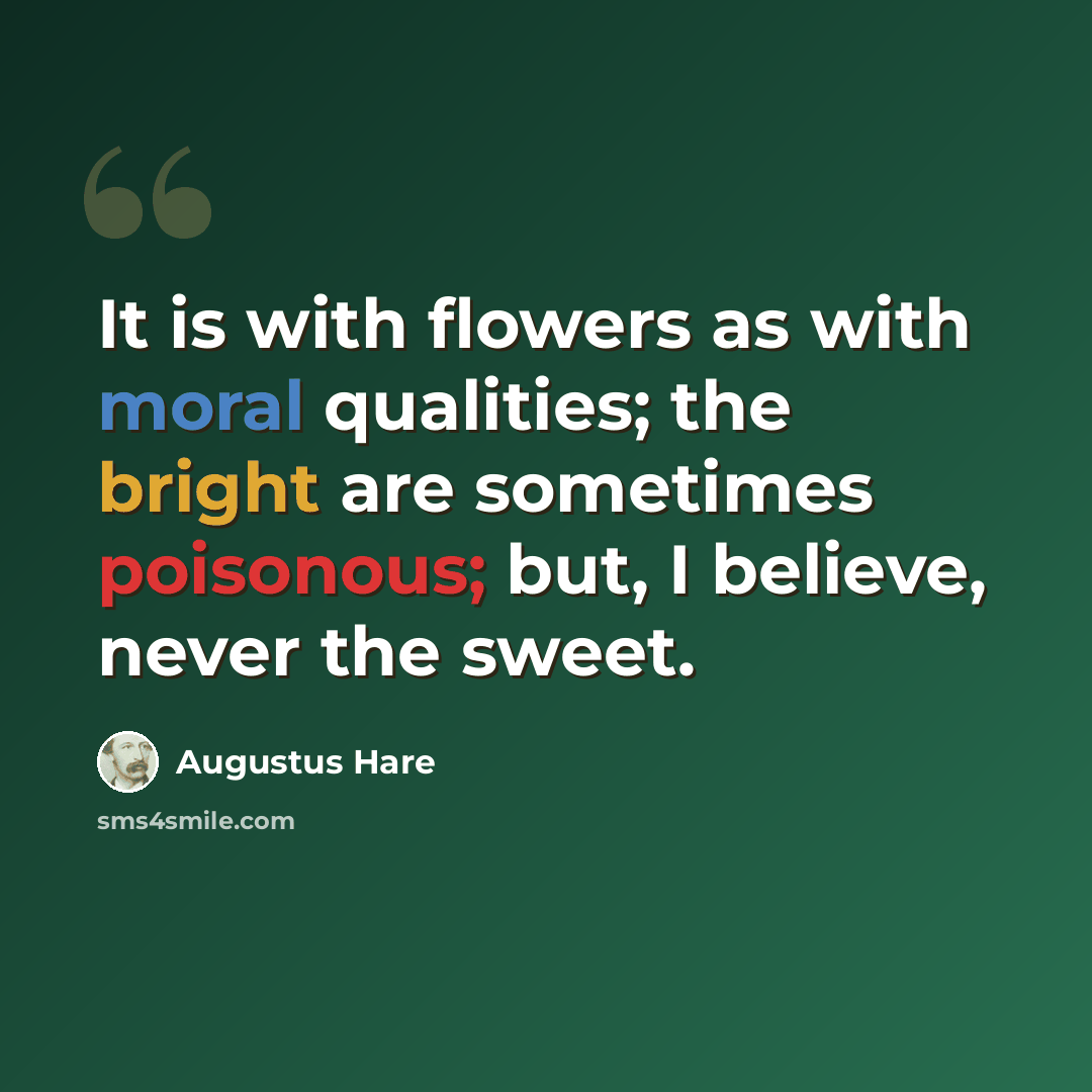 “It is with flowers as with moral qualities; the bright are sometimes poisonous; but, I believe, never the sweet.” quote by Augustus Hare