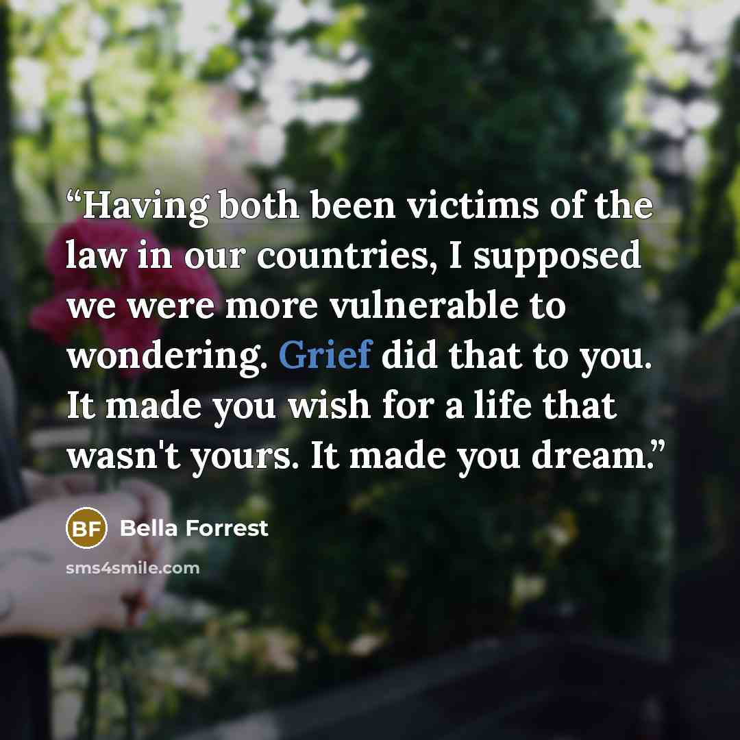 “Having both been victims of the law in our countries, I supposed we were more vulnerable to wondering. Grief did that to you. It made you wish for a life that wasn't yours. It made you dream.” quote by Bella Forrest