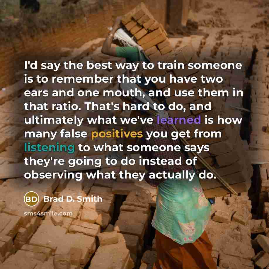 “I'd say the best way to train someone is to remember that you have two ears and one mouth, and use them in that ratio. That's hard to do, and ultimately what we've learned is how many false positives you get from listening to what someone says they're going to do instead of observing what they…” quote by Brad D. Smith