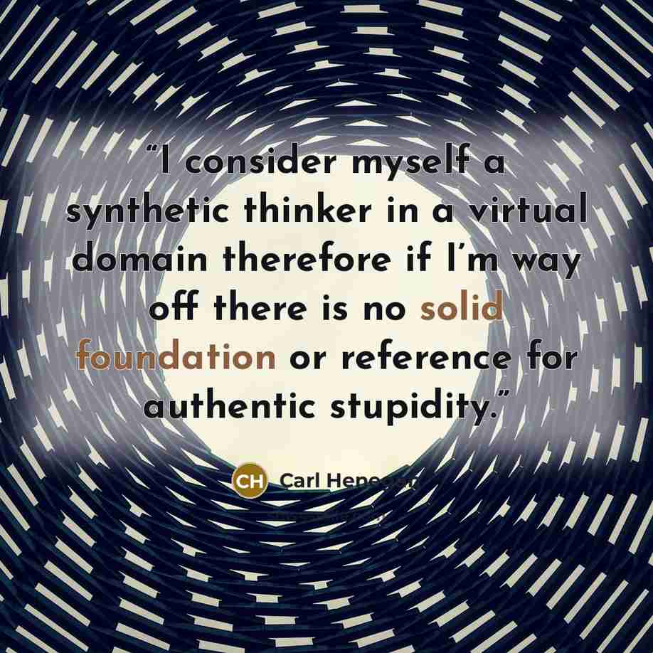 “I consider myself a synthetic thinker in a virtual domain therefore if I’m way off there is no solid foundation or reference for authentic stupidity.” quote by Carl Henegan