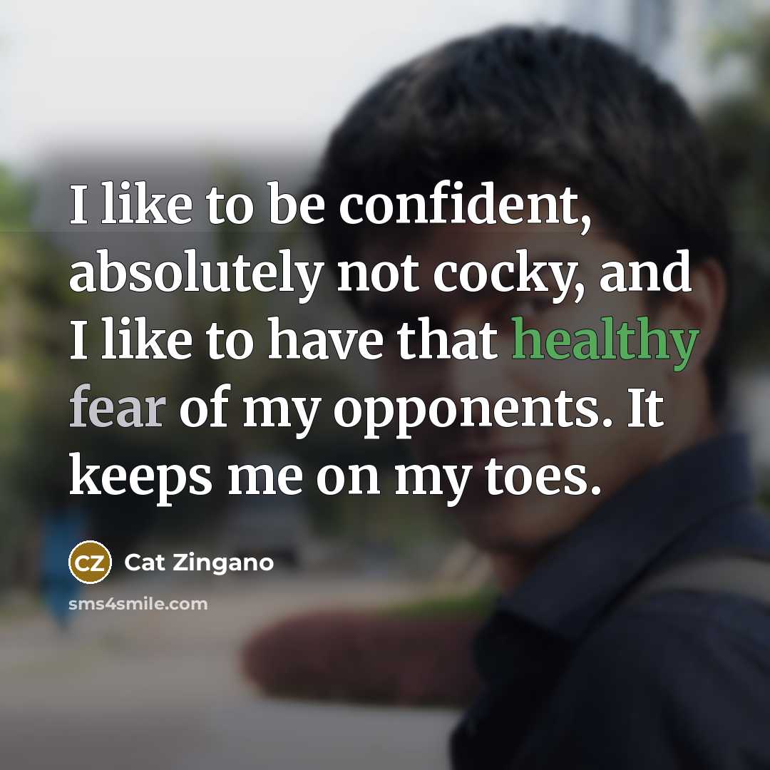“I like to be confident, absolutely not cocky, and I like to have that healthy fear of my opponents. It keeps me on my toes.” quote by Cat Zingano