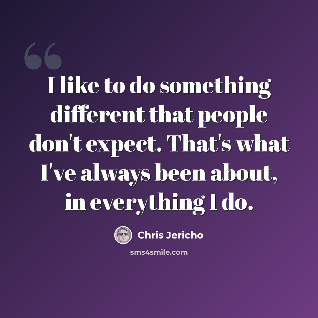 “I like to do something different that people don't expect. That's what I've always been about, in everything I do.” quote by Chris Jericho