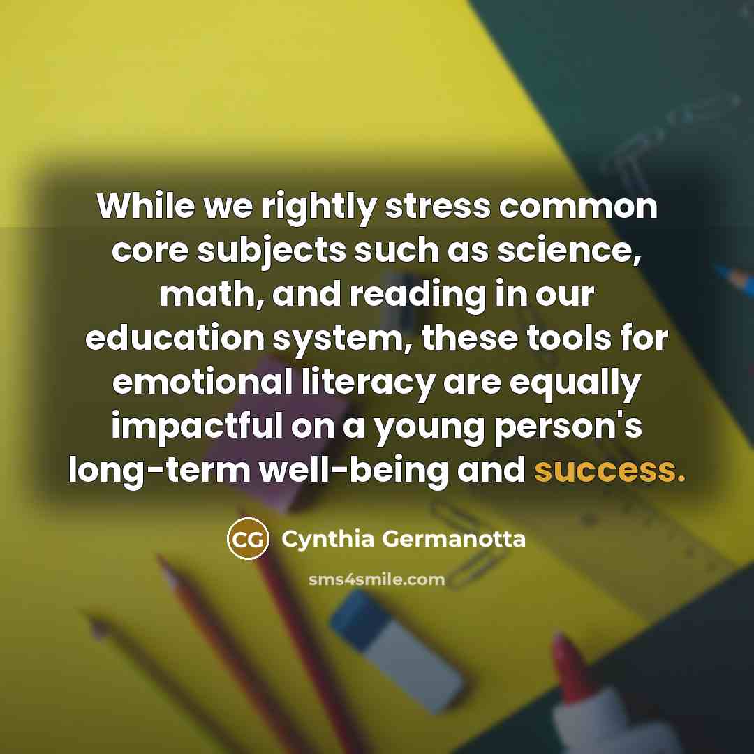 “While we rightly stress common core subjects such as science, math, and reading in our education system, these tools for emotional literacy are equally impactful on a young person's long-term well-being and success.” quote by Cynthia Germanotta