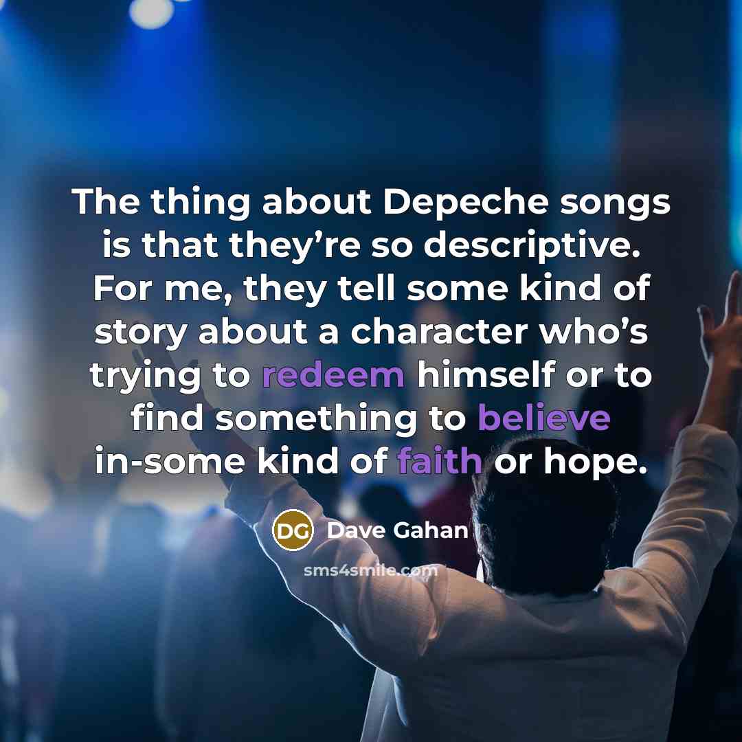 “The thing about Depeche songs is that they’re so descriptive. For me, they tell some kind of story about a character who’s trying to redeem himself or to find something to believe in-some kind of faith or hope.” quote by Dave Gahan