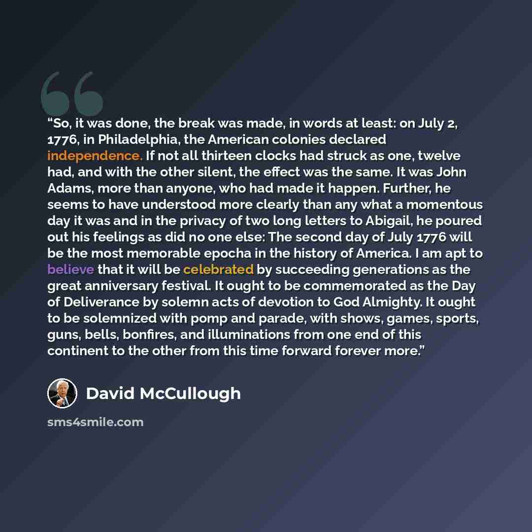 “So, it was done, the break was made, in words at least: on July 2, 1776, in Philadelphia, the American colonies declared independence. If not all thirteen clocks had struck as one, twelve had, and with the other silent, the effect was the same. It was John Adams, more than anyone, who had made it…” quote by David McCullough