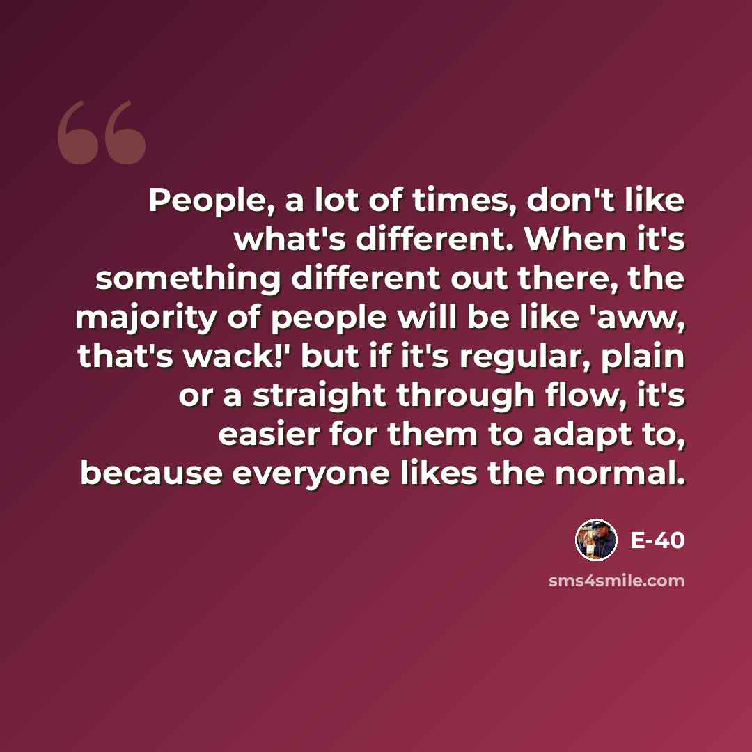 “People, a lot of times, don't like what's different. When it's something different out there, the majority of people will be like 'aww, that's wack!' but if it's regular, plain or a straight through flow, it's easier for them to adapt to, because everyone likes the normal.” quote by E-40