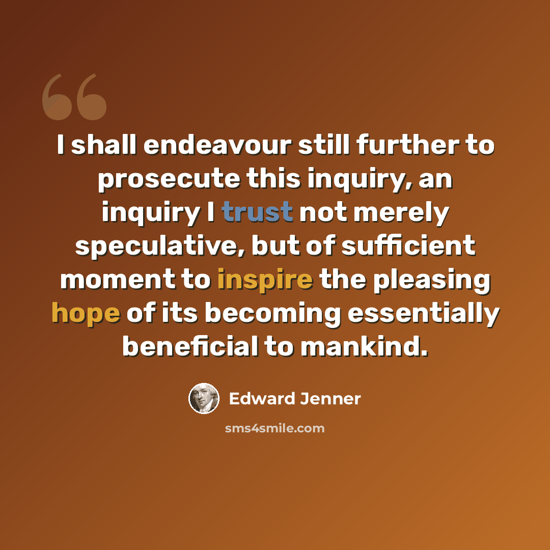 “I shall endeavour still further to prosecute this inquiry, an inquiry I trust not merely speculative, but of sufficient moment to inspire the pleasing hope of its becoming essentially beneficial to mankind.” quote by Edward Jenner