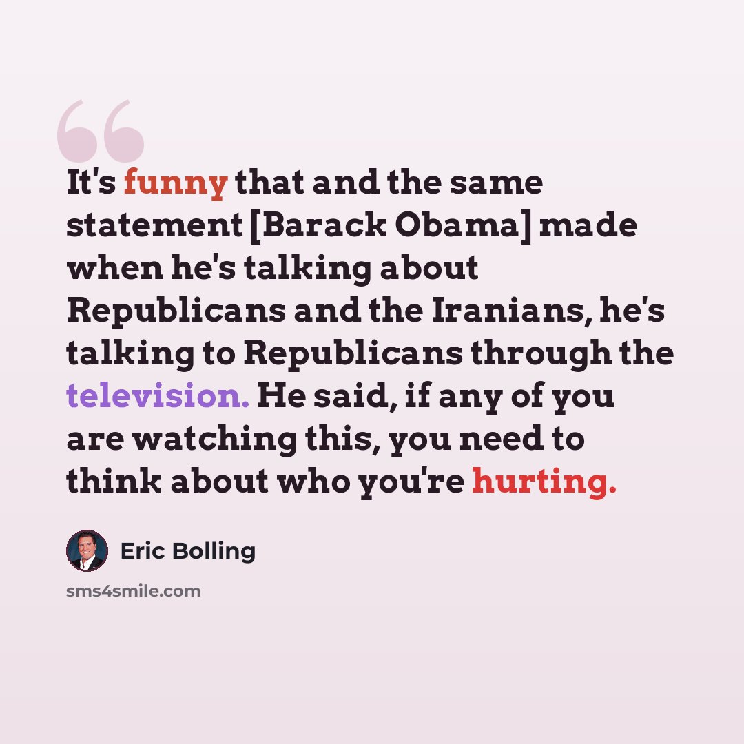“It's funny that and the same statement [Barack Obama] made when he's talking about Republicans and the Iranians, he's talking to Republicans through the television. He said, if any of you are watching this, you need to think about who you're hurting.” quote by Eric Bolling