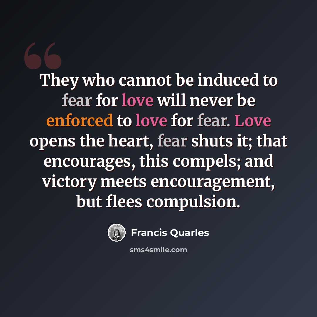 “They who cannot be induced to fear for love will never be enforced to love for fear. Love opens the heart, fear shuts it; that encourages, this compels; and victory meets encouragement, but flees compulsion.” quote by Francis Quarles