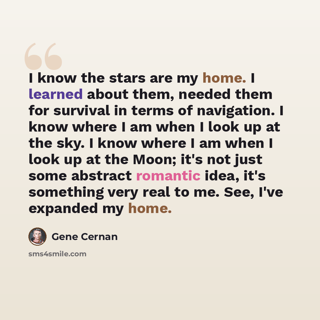 “I know the stars are my home. I learned about them, needed them for survival in terms of navigation. I know where I am when I look up at the sky. I know where I am when I look up at the Moon; it's not just some abstract romantic idea, it's something very real to me. See, I've expanded my home.” quote by Gene Cernan