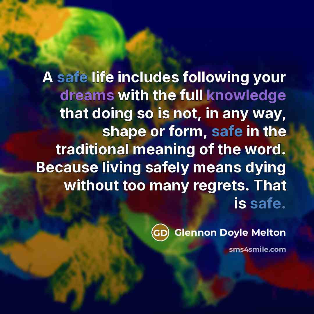 “A safe life includes following your dreams with the full knowledge that doing so is not, in any way, shape or form, safe in the traditional meaning of the word. Because living safely means dying without too many regrets. That is safe.” quote by Glennon Doyle Melton
