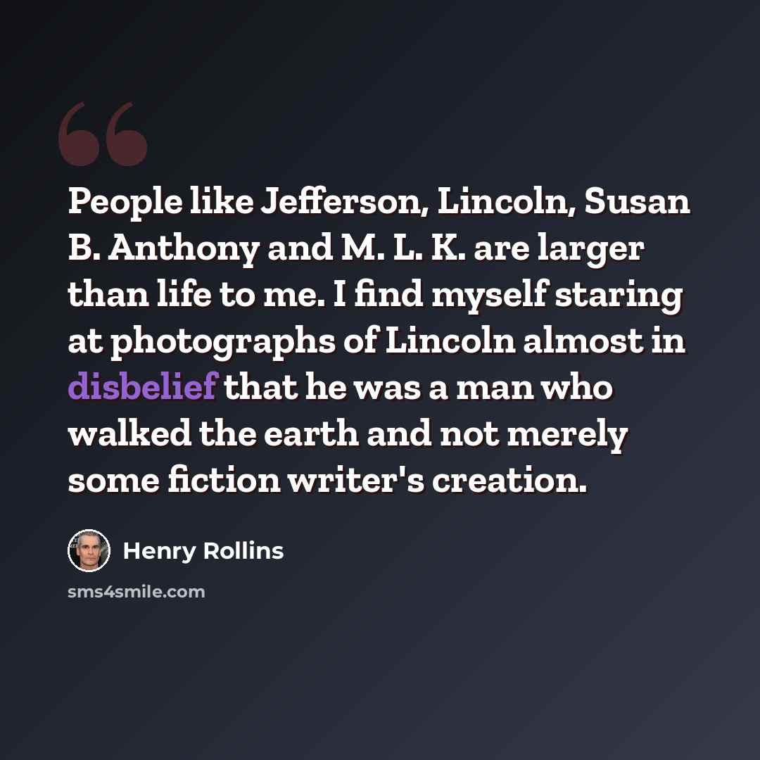 “People like Jefferson, Lincoln, Susan B. Anthony and M. L. K. are larger than life to me. I find myself staring at photographs of Lincoln almost in disbelief that he was a man who walked the earth and not merely some fiction writer's creation.” quote by Henry Rollins