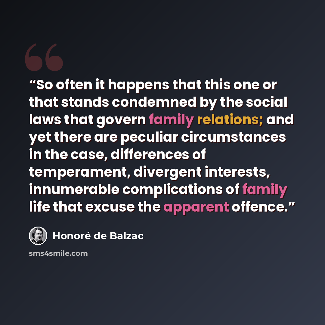 “So often it happens that this one or that stands condemned by the social laws that govern family relations; and yet there are peculiar circumstances in the case, differences of temperament, divergent interests, innumerable complications of family life that excuse the apparent offence.” quote by Honoré de Balzac