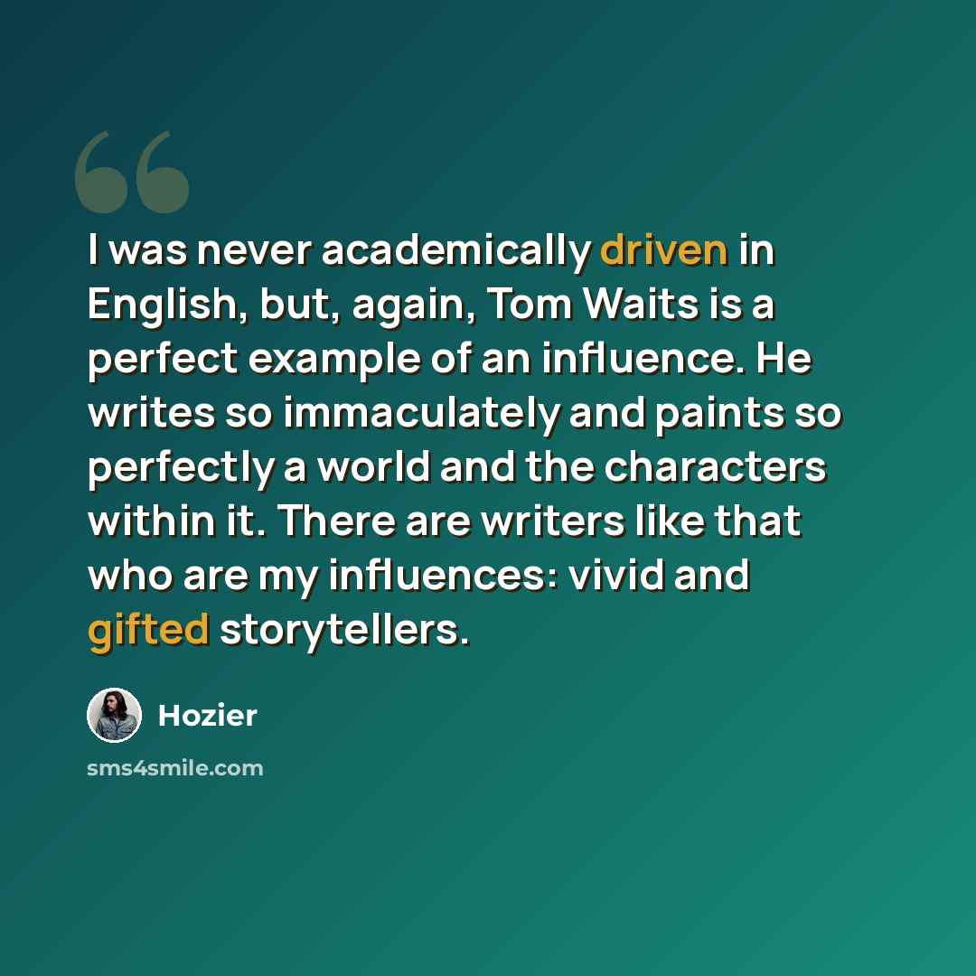 “I was never academically driven in English, but, again, Tom Waits is a perfect example of an influence. He writes so immaculately and paints so perfectly a world and the characters within it. There are writers like that who are my influences: vivid and gifted storytellers.” quote by Hozier