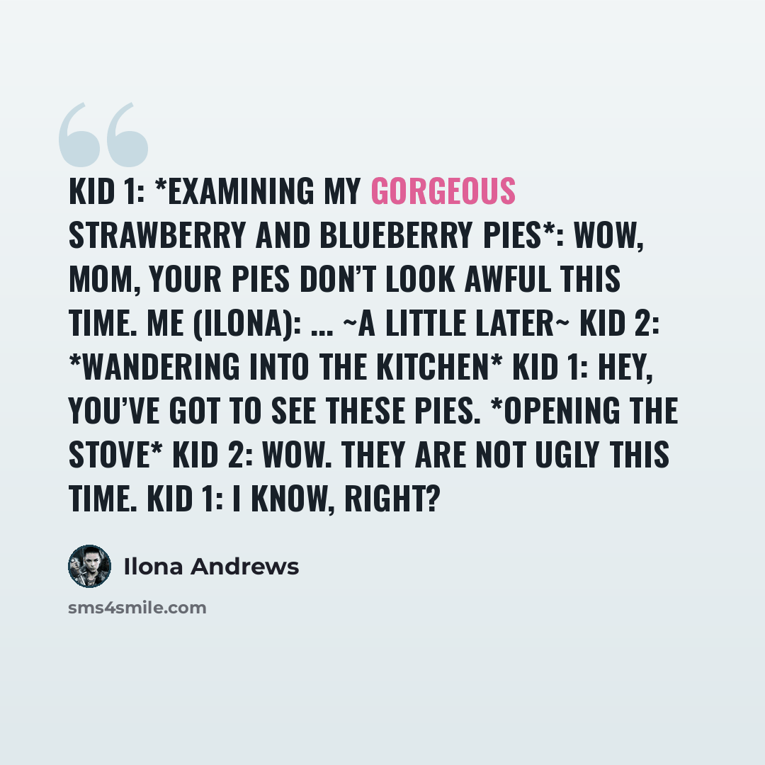 “Kid 1: *examining my gorgeous strawberry and blueberry pies*: Wow, Mom, your pies don’t look awful this time. Me (Ilona): ... ~A little later~ Kid 2: *wandering into the kitchen* Kid 1: Hey, you’ve got to see these pies. *opening the stove* Kid 2: Wow. They are not ugly this time. Kid 1: I know…” quote by Ilona Andrews