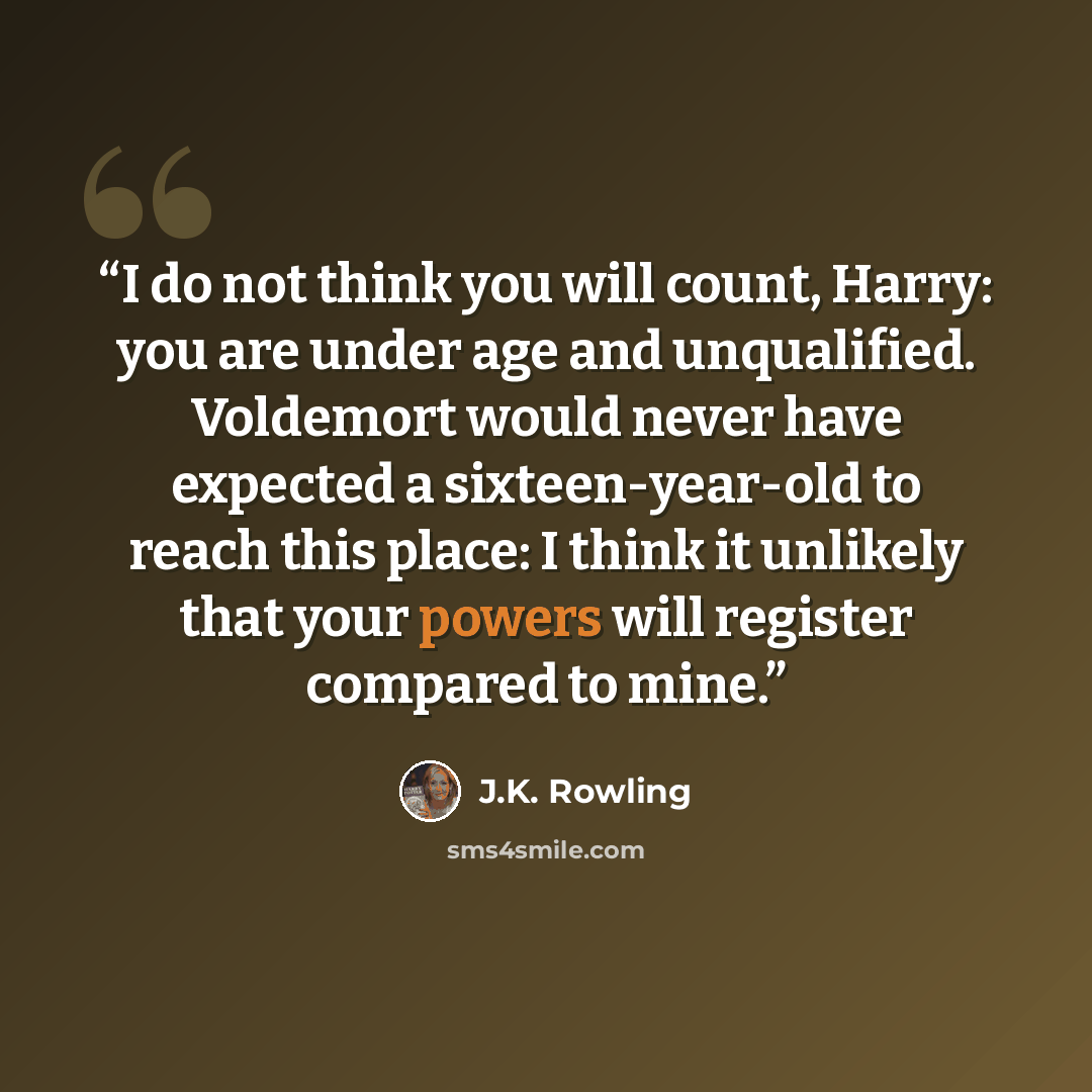 “I do not think you will count, Harry: you are under age and unqualified. Voldemort would never have expected a sixteen-year-old to reach this place: I think it unlikely that your powers will register compared to mine.” quote by J.K. Rowling