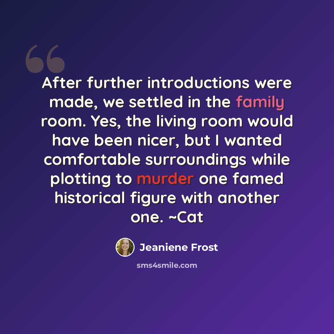 “After further introductions were made, we settled in the family room. Yes, the living room would have been nicer, but I wanted comfortable surroundings while plotting to murder one famed historical figure with another one. ~Cat” quote by Jeaniene Frost