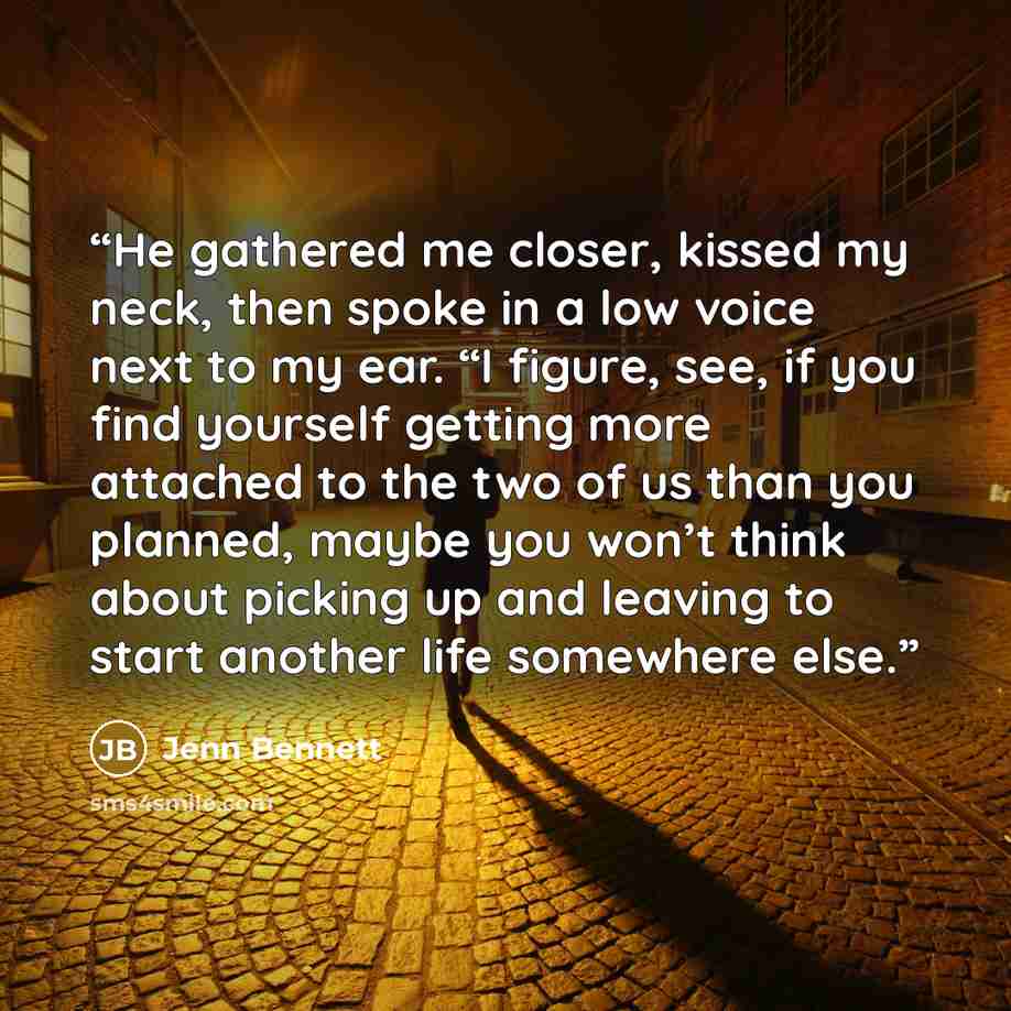 “He gathered me closer, kissed my neck, then spoke in a low voice next to my ear. “I figure, see, if you find yourself getting more attached to the two of us than you planned, maybe you won’t think about picking up and leaving to start another life somewhere else.” quote by Jenn Bennett