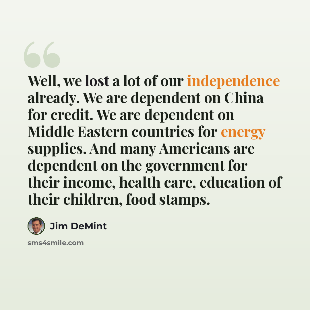 “Well, we lost a lot of our independence already. We are dependent on China for credit. We are dependent on Middle Eastern countries for energy supplies. And many Americans are dependent on the government for their income, health care, education of their children, food stamps.” quote by Jim DeMint
