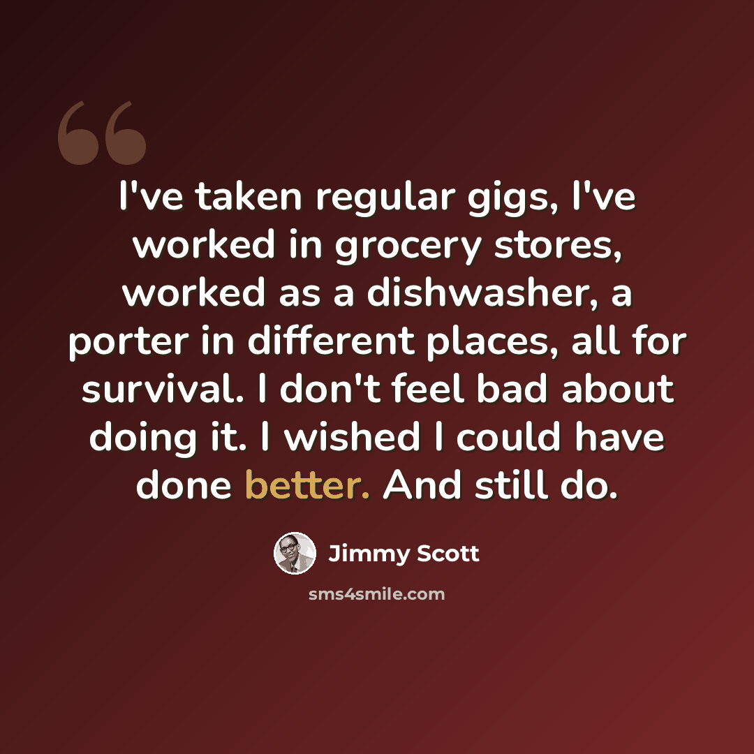 “I've taken regular gigs, I've worked in grocery stores, worked as a dishwasher, a porter in different places, all for survival. I don't feel bad about doing it. I wished I could have done better. And still do.” quote by Jimmy Scott