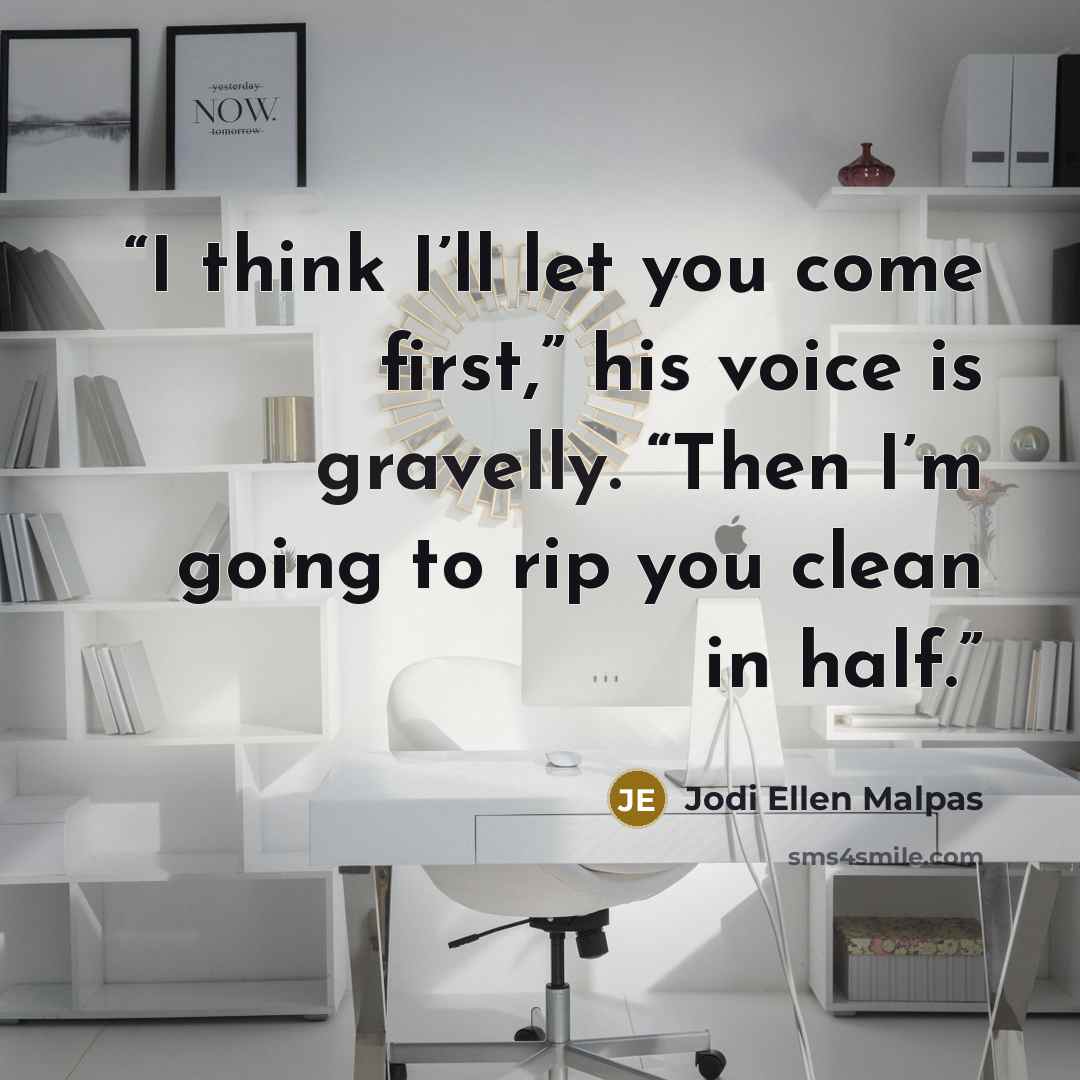 “I think I’ll let you come first,” his voice is gravelly. “Then I’m going to rip you clean in half.” quote by Jodi Ellen Malpas