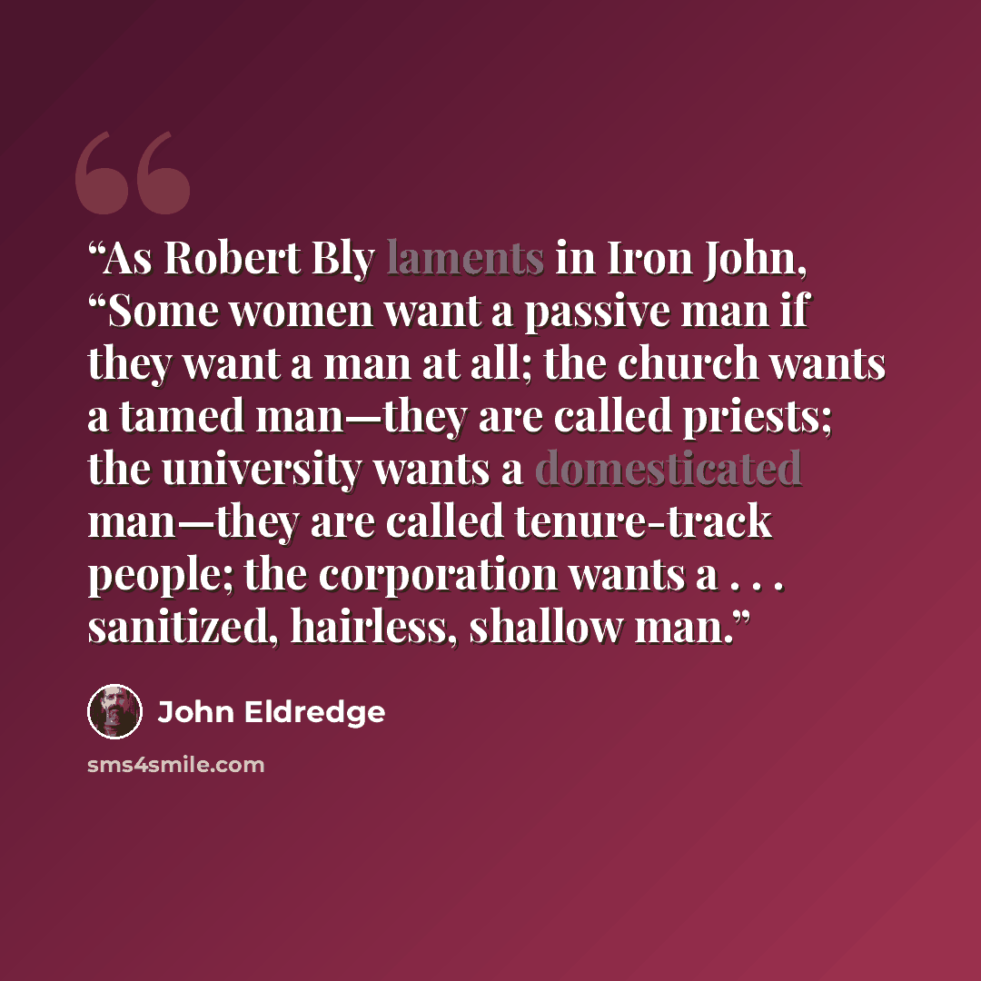 “As Robert Bly laments in Iron John, “Some women want a passive man if they want a man at all; the church wants a tamed man—they are called priests; the university wants a domesticated man—they are called tenure-track people; the corporation wants a . . . sanitized, hairless, shallow man.” quote by John Eldredge