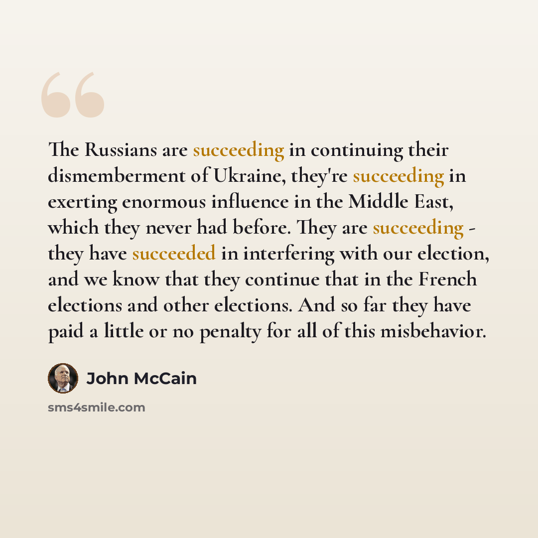 “The Russians are succeeding in continuing their dismemberment of Ukraine, they're succeeding in exerting enormous influence in the Middle East, which they never had before. They are succeeding - they have succeeded in interfering with our election, and we know that they continue that in the French…” quote by John McCain