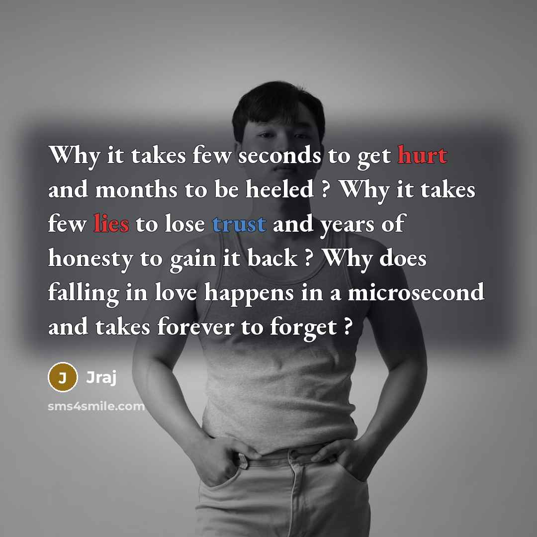 “Why it takes few seconds to get hurt and months to be heeled ? Why it takes few lies to lose trust and years of honesty to gain it back ? Why does falling in love happens in a microsecond and takes forever to forget ?” quote by Jraj