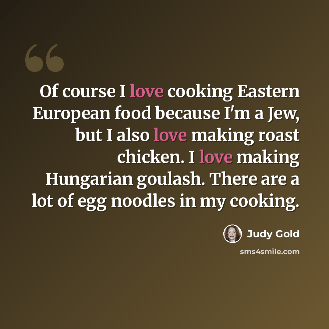 “Of course I love cooking Eastern European food because I'm a Jew, but I also love making roast chicken. I love making Hungarian goulash. There are a lot of egg noodles in my cooking.” quote by Judy Gold