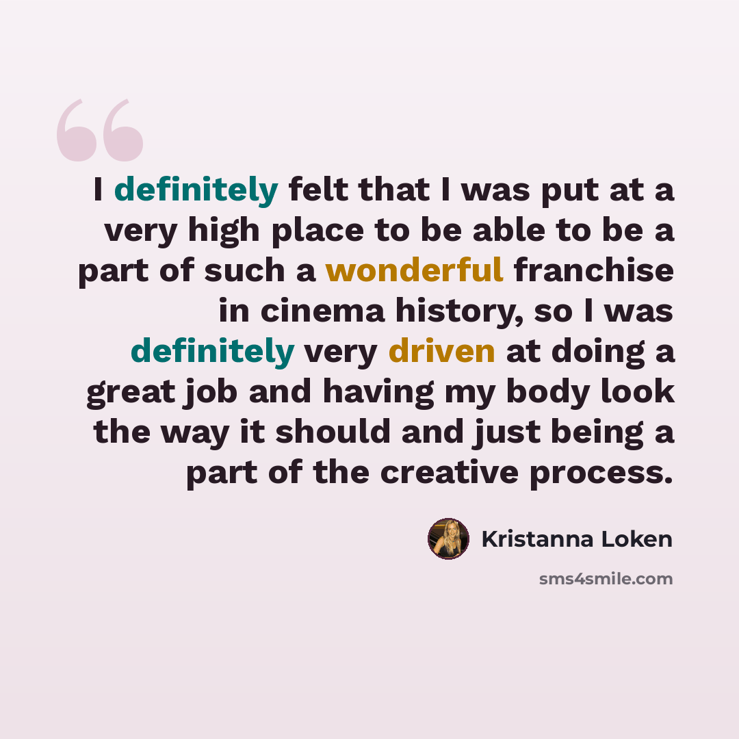 “I definitely felt that I was put at a very high place to be able to be a part of such a wonderful franchise in cinema history, so I was definitely very driven at doing a great job and having my body look the way it should and just being a part of the creative process.” quote by Kristanna Loken