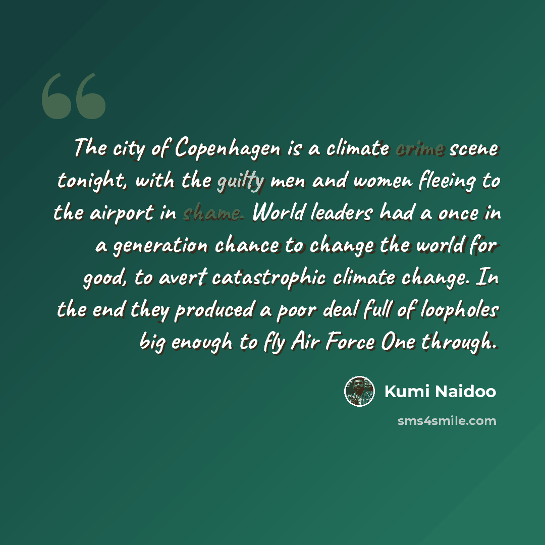 “The city of Copenhagen is a climate crime scene tonight, with the guilty men and women fleeing to the airport in shame. World leaders had a once in a generation chance to change the world for good, to avert catastrophic climate change. In the end they produced a poor deal full of loopholes big…” quote by Kumi Naidoo