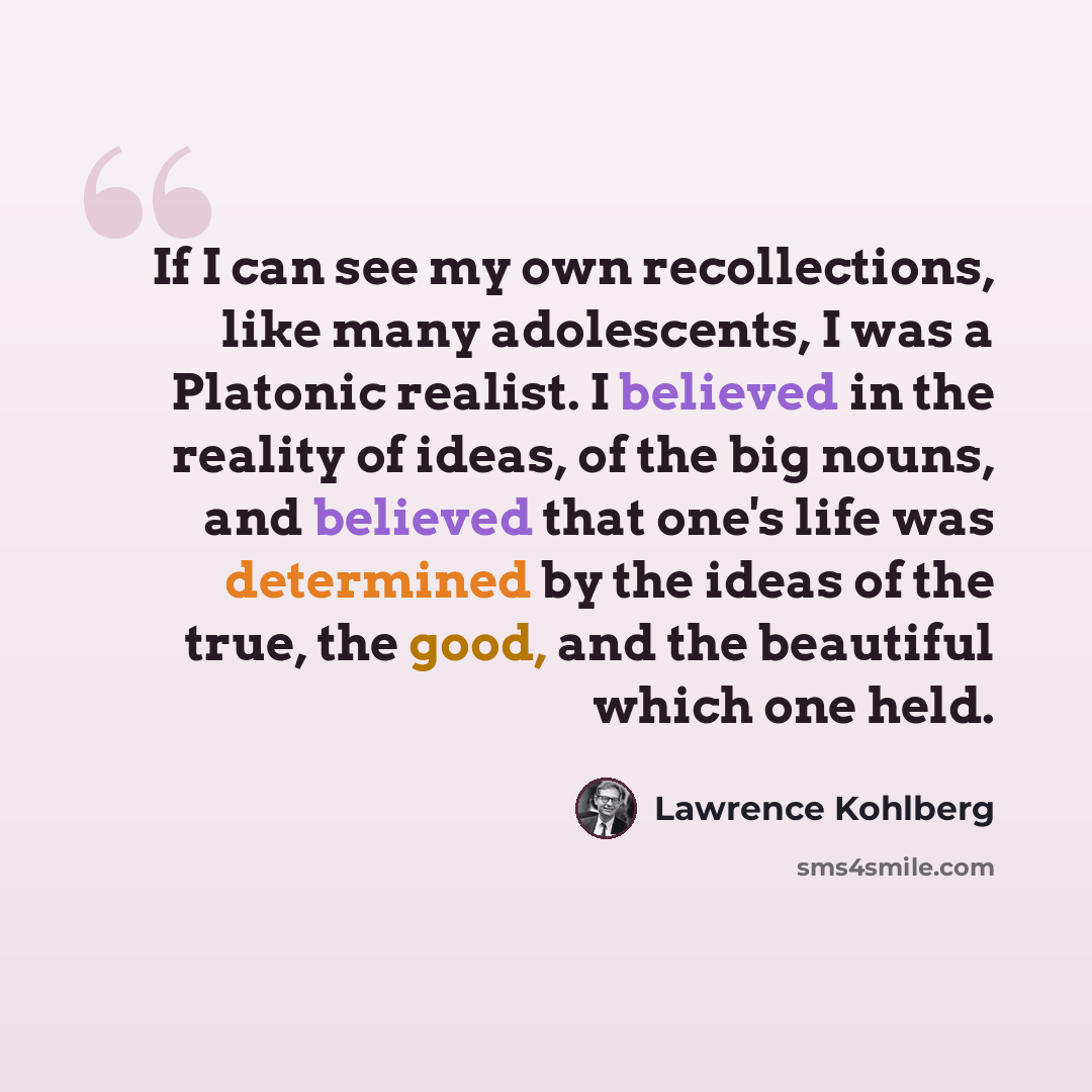 “If I can see my own recollections, like many adolescents, I was a Platonic realist. I believed in the reality of ideas, of the big nouns, and believed that one's life was determined by the ideas of the true, the good, and the beautiful which one held.” quote by Lawrence Kohlberg