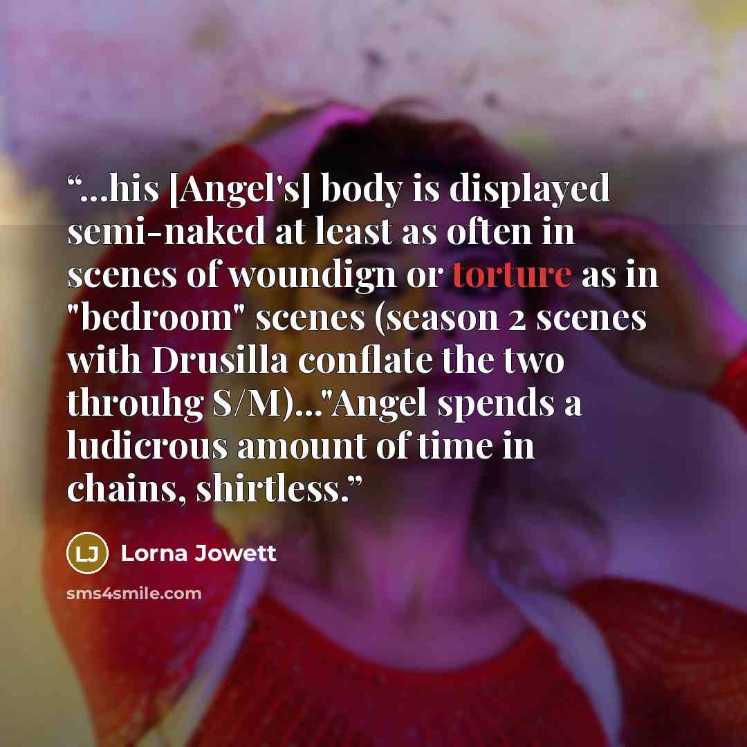 “...his [Angel's] body is displayed semi-naked at least as often in scenes of woundign or torture as in "bedroom" scenes (season 2 scenes with Drusilla conflate the two throuhg S/M)..."Angel spends a ludicrous amount of time in chains, shirtless.” quote by Lorna Jowett