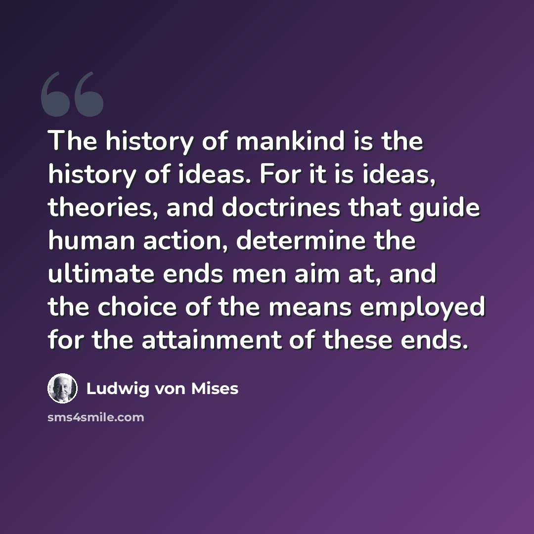 “The history of mankind is the history of ideas. For it is ideas, theories, and doctrines that guide human action, determine the ultimate ends men aim at, and the choice of the means employed for the attainment of these ends.” quote by Ludwig von Mises