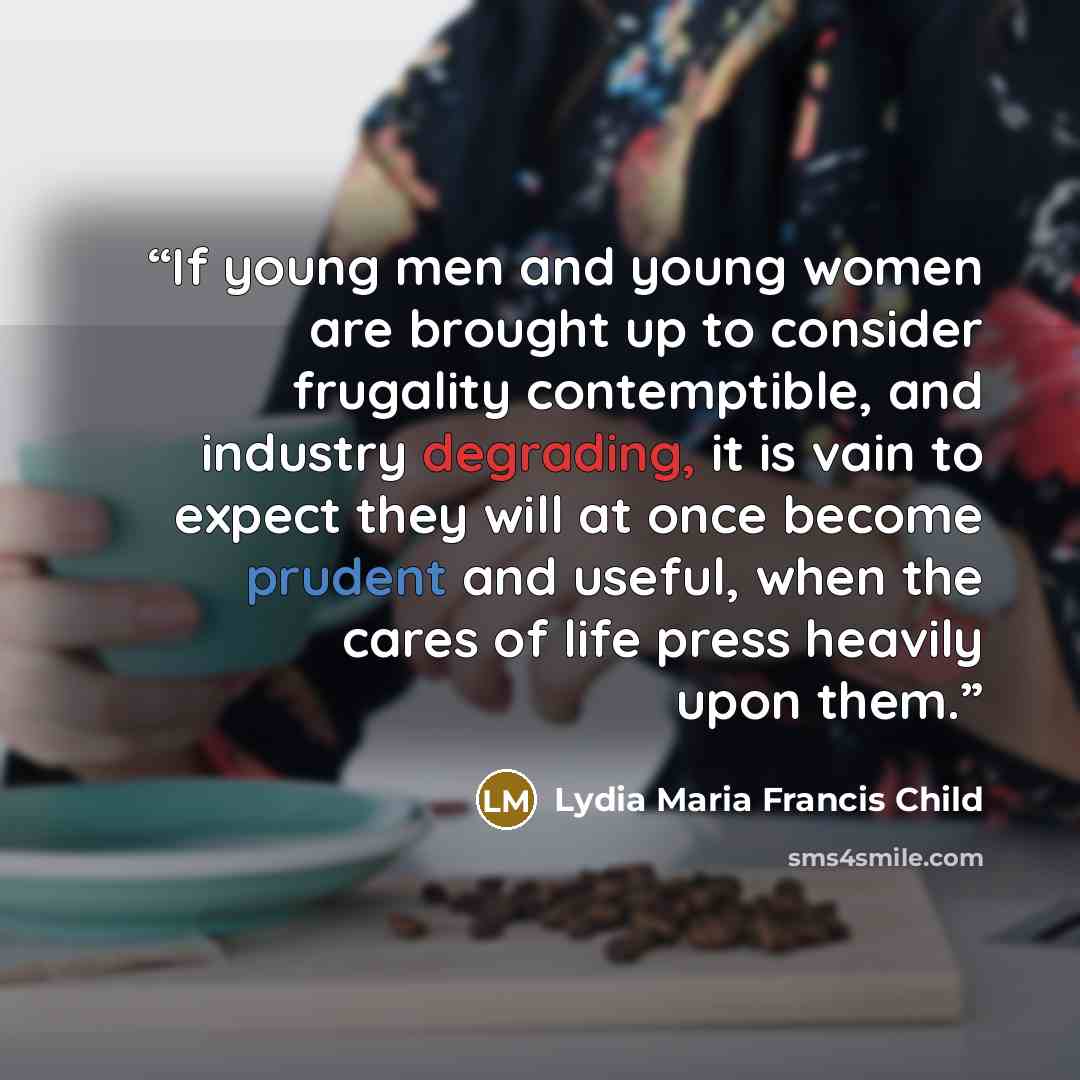 “If young men and young women are brought up to consider frugality contemptible, and industry degrading, it is vain to expect they will at once become prudent and useful, when the cares of life press heavily upon them.” quote by Lydia Maria Francis Child