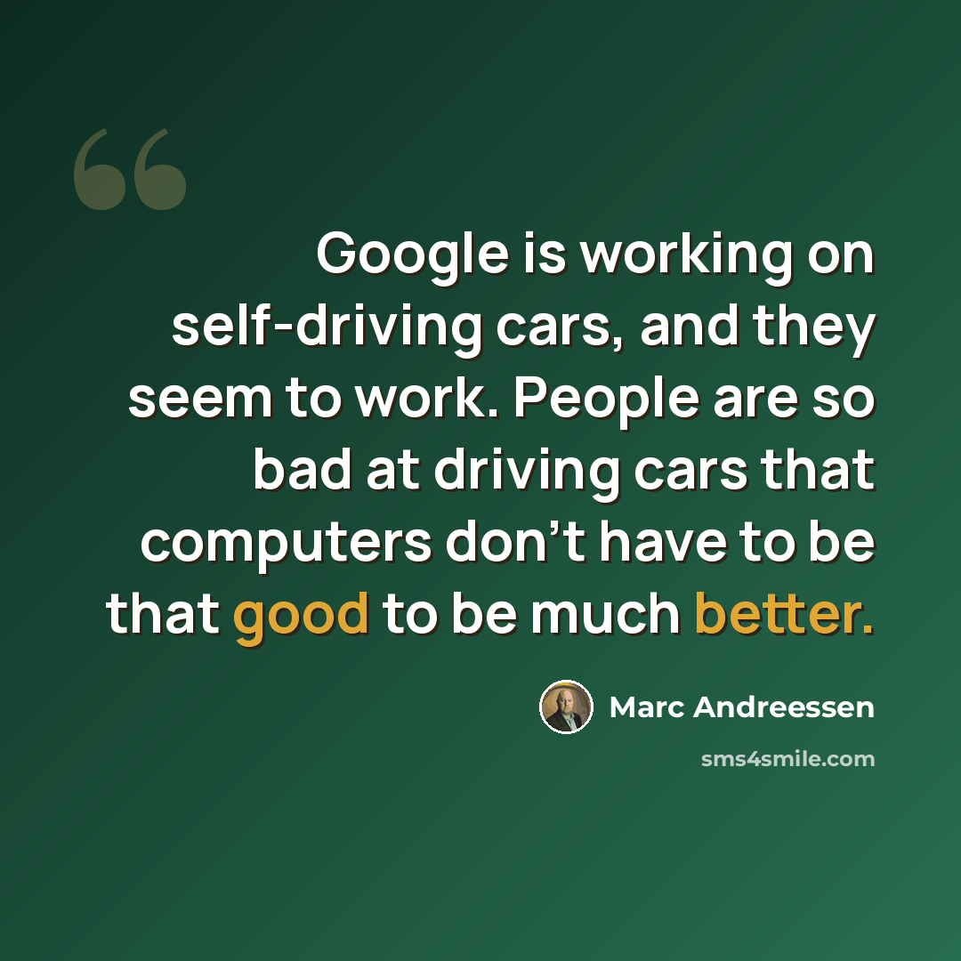 “Google is working on self-driving cars, and they seem to work. People are so bad at driving cars that computers don't have to be that good to be much better.” quote by Marc Andreessen
