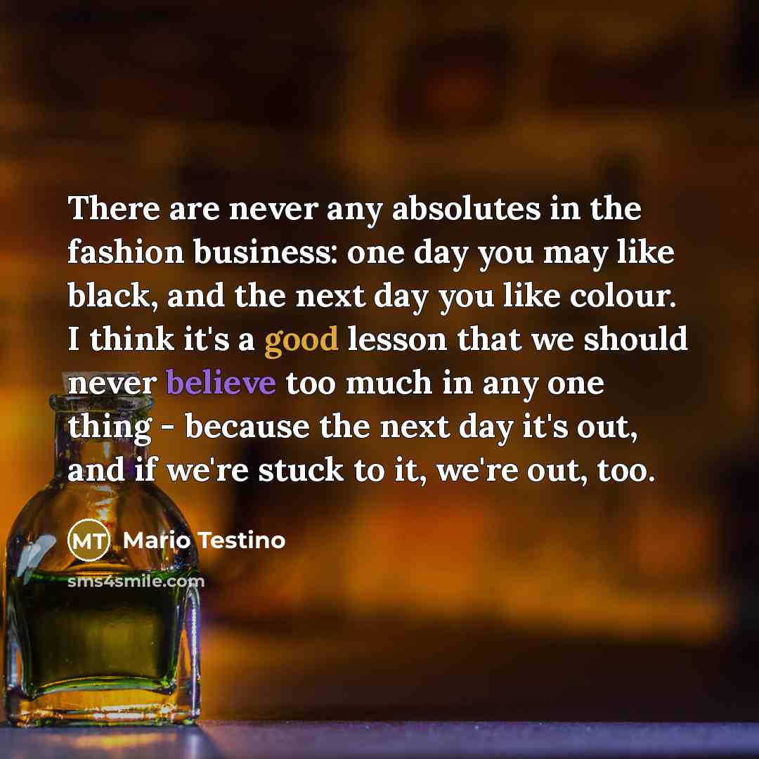 “There are never any absolutes in the fashion business: one day you may like black, and the next day you like colour. I think it's a good lesson that we should never believe too much in any one thing - because the next day it's out, and if we're stuck to it, we're out, too.” quote by Mario Testino
