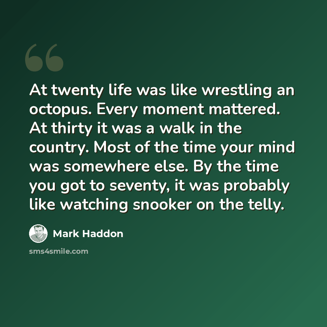 “At twenty life was like wrestling an octopus. Every moment mattered. At thirty it was a walk in the country. Most of the time your mind was somewhere else. By the time you got to seventy, it was probably like watching snooker on the telly.” quote by Mark Haddon
