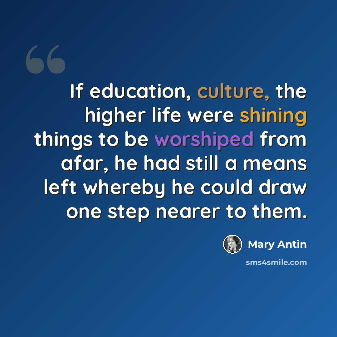 “If education, culture, the higher life were shining things to be worshiped from afar, he had still a means left whereby he could draw one step nearer to them.” quote by Mary Antin